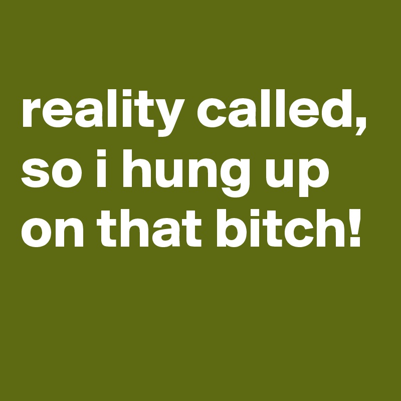 
reality called, so i hung up on that bitch!
