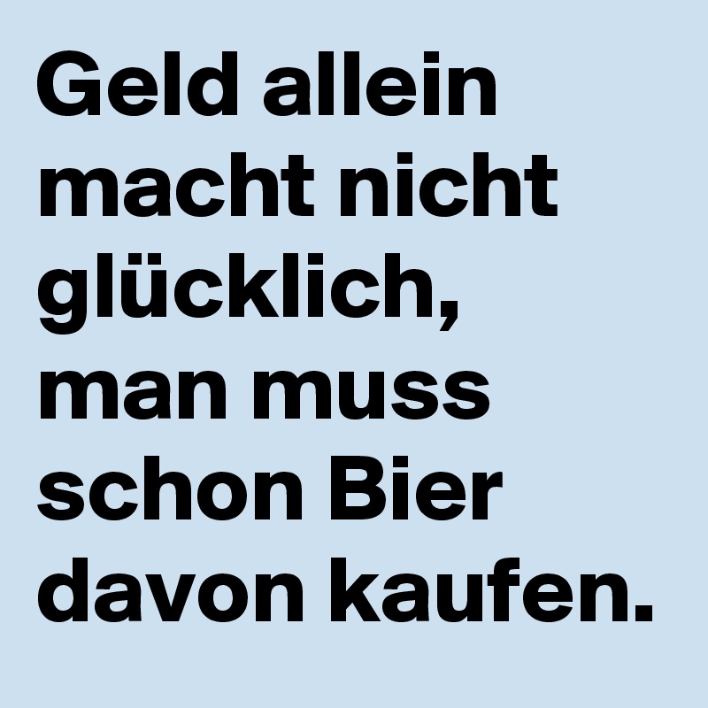 Geld allein macht nicht glücklich, man muss schon Bier davon kaufen.