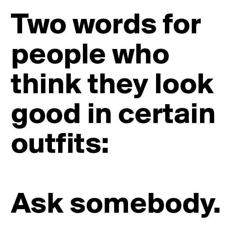 Two words for people who think they look good in certain outfits: 

Ask somebody.