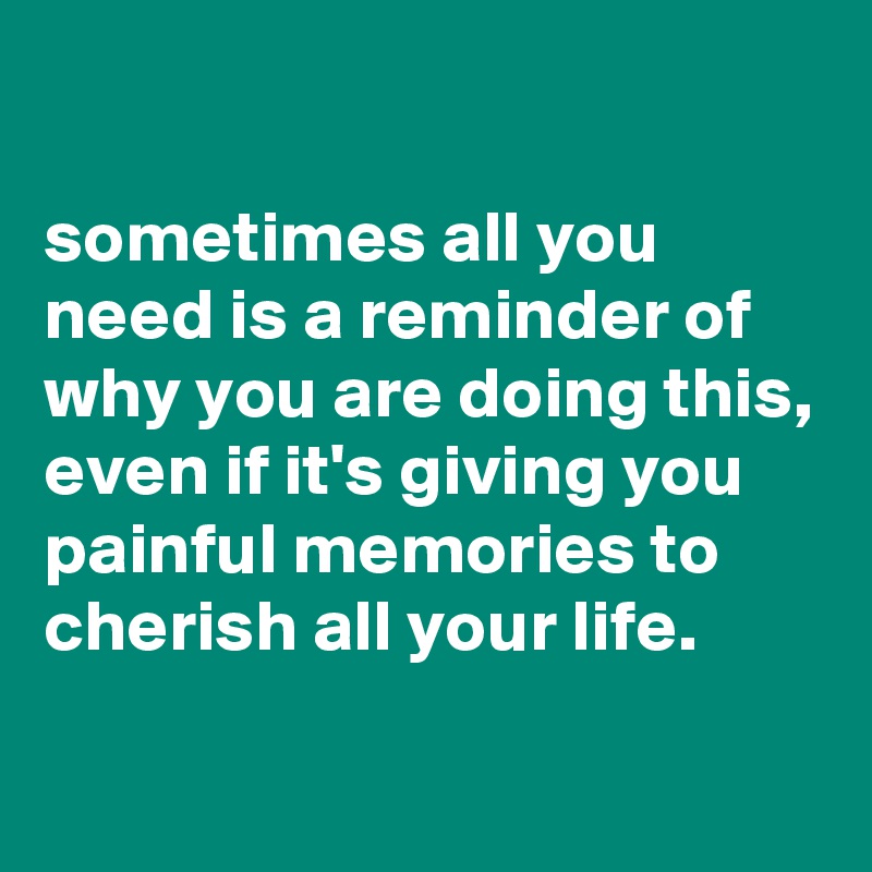 

sometimes all you need is a reminder of why you are doing this, even if it's giving you painful memories to cherish all your life.

