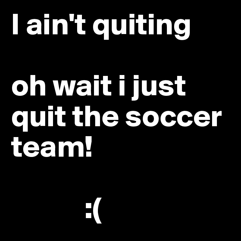 I ain't quiting

oh wait i just quit the soccer team!

            :(