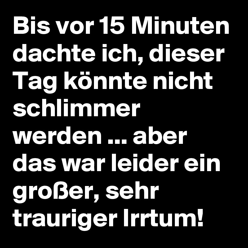 Bis vor 15 Minuten dachte ich, dieser  Tag könnte nicht schlimmer werden ... aber das war leider ein großer, sehr trauriger Irrtum!