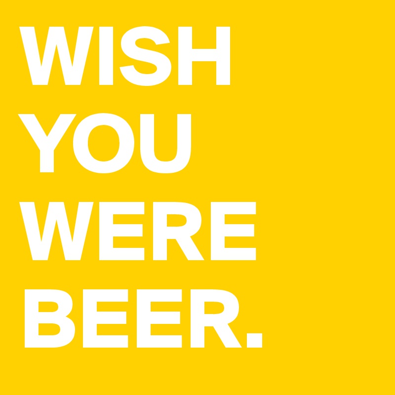 WISH
YOU WERE BEER. 