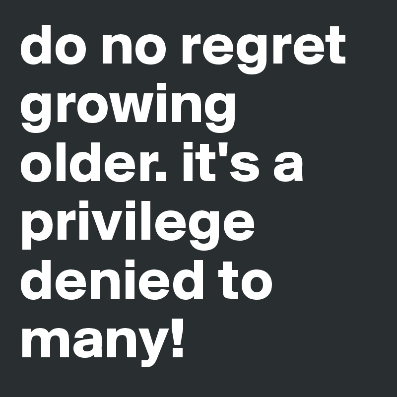 do no regret growing older. it's a privilege denied to many!