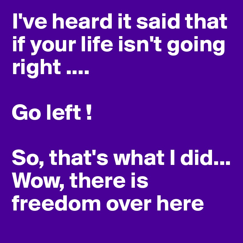 I've heard it said that if your life isn't going right ....

Go left ! 

So, that's what I did... 
Wow, there is freedom over here 