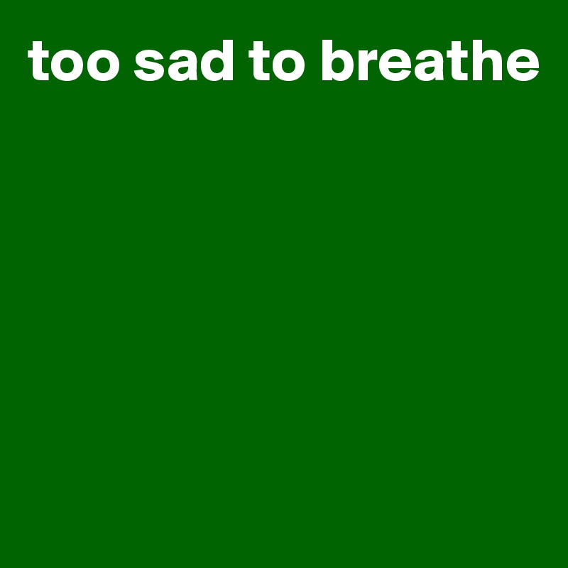 too sad to breathe






