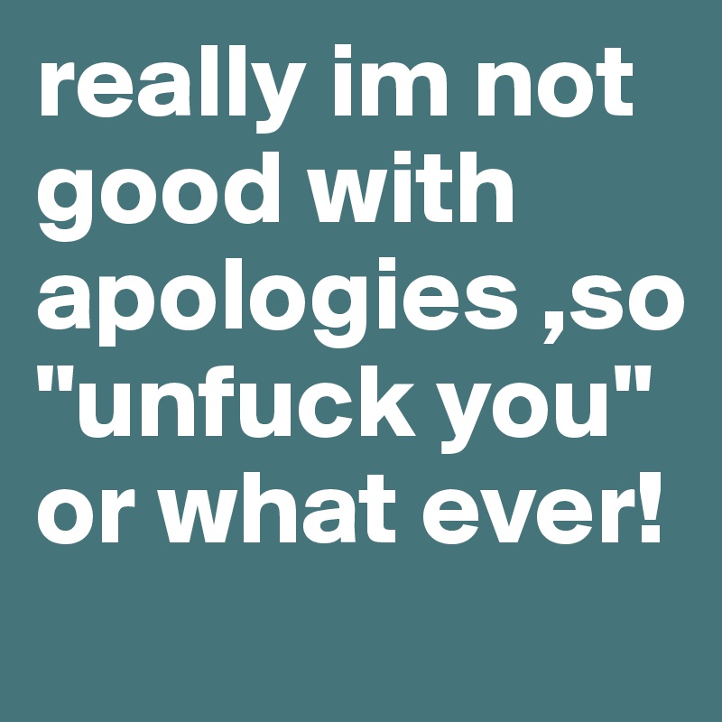 really im not good with apologies ,so "unfuck you" or what ever! 