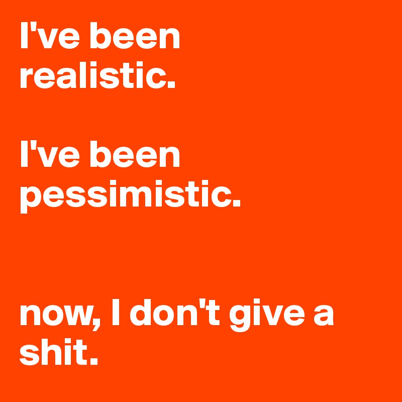 I've been 
realistic.

I've been 
pessimistic.


now, I don't give a shit.
