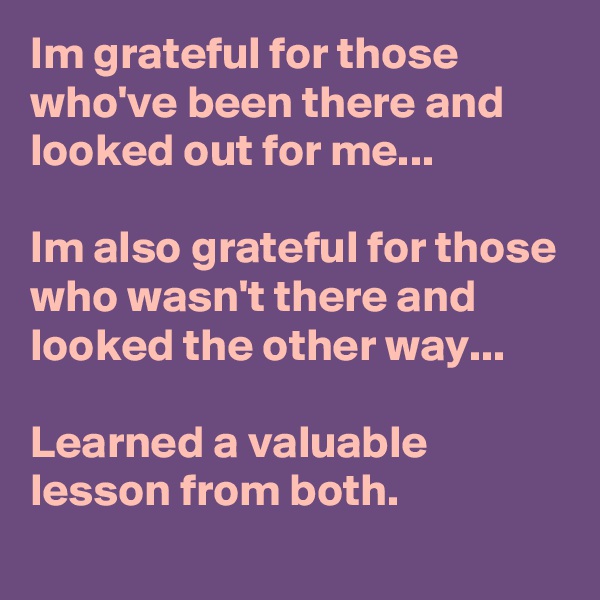 Im grateful for those who've been there and looked out for me...

Im also grateful for those who wasn't there and looked the other way...

Learned a valuable lesson from both.