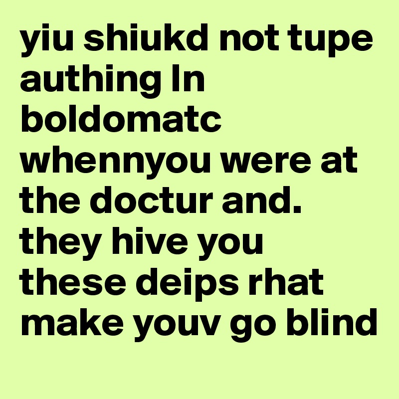 yiu shiukd not tupe authing ln boldomatc whennyou were at the doctur and. they hive you these deips rhat make youv go blind 