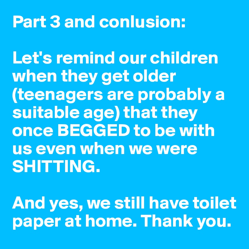 Part 3 and conlusion:

Let's remind our children when they get older (teenagers are probably a suitable age) that they once BEGGED to be with us even when we were SHITTING.

And yes, we still have toilet paper at home. Thank you.