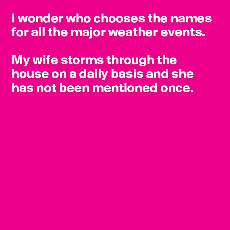 I wonder who chooses the names for all the major weather events.

My wife storms through the house on a daily basis and she has not been mentioned once.







