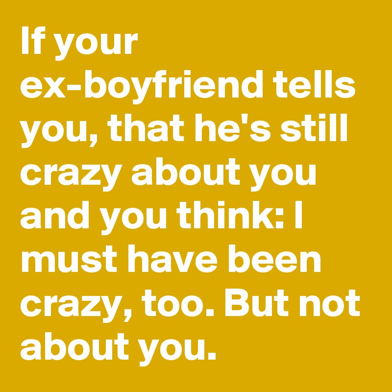 If your ex-boyfriend tells you, that he's still crazy about you and you think: I must have been crazy, too. But not about you.