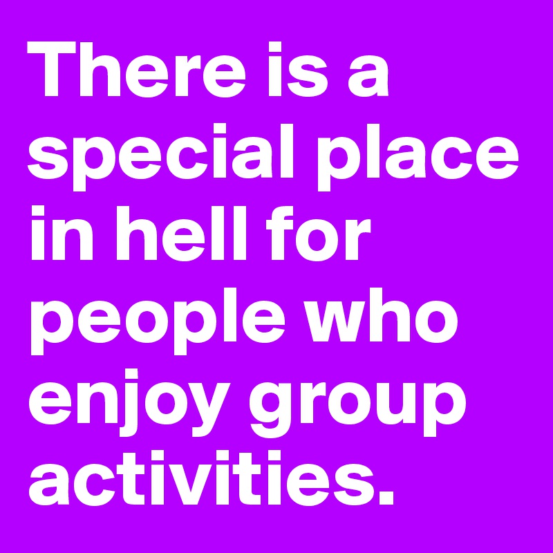 There is a special place in hell for people who enjoy group activities.