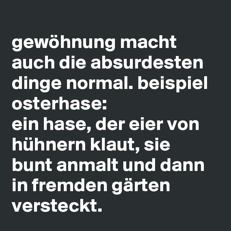 
gewöhnung macht auch die absurdesten dinge normal. beispiel osterhase:
ein hase, der eier von hühnern klaut, sie bunt anmalt und dann in fremden gärten versteckt. 