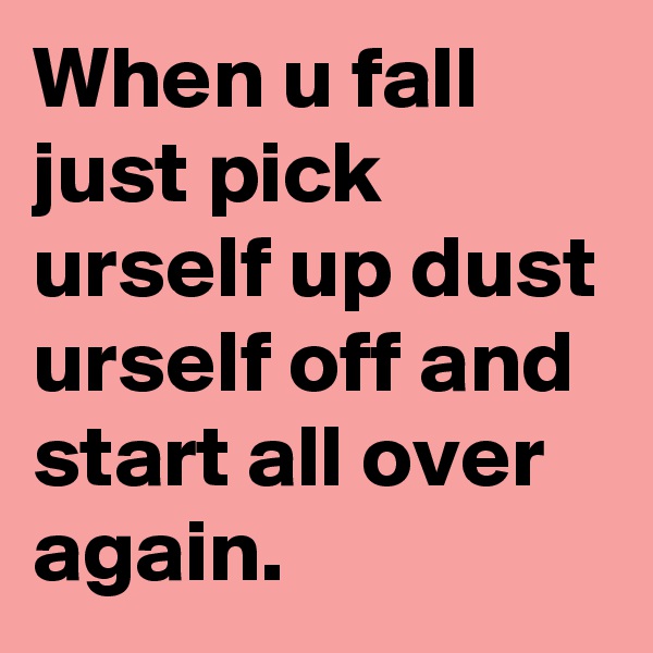 When u fall just pick urself up dust urself off and start all over again.