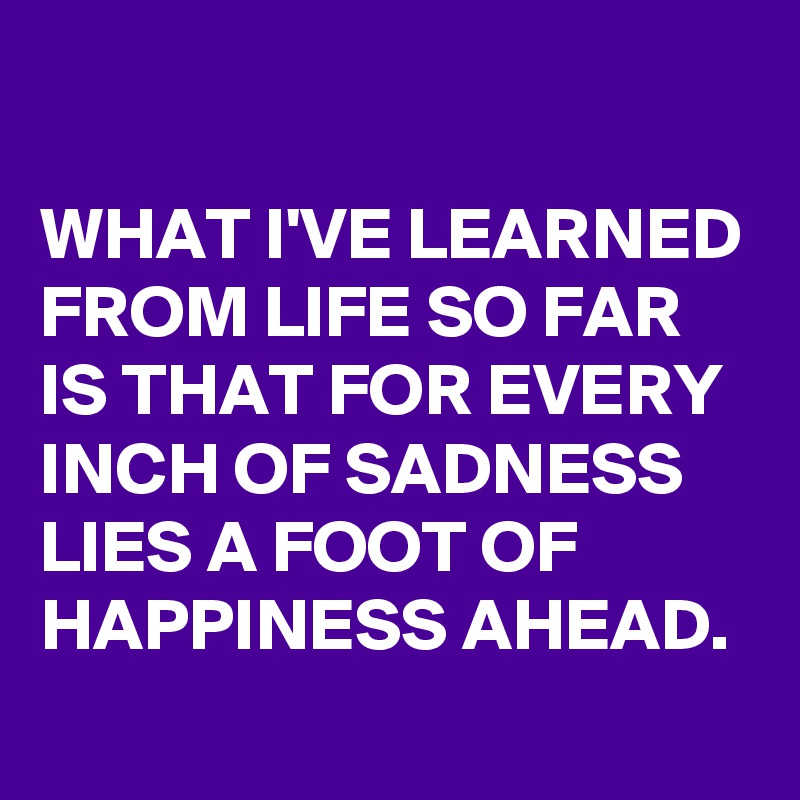 

WHAT I'VE LEARNED FROM LIFE SO FAR IS THAT FOR EVERY INCH OF SADNESS LIES A FOOT OF HAPPINESS AHEAD.
