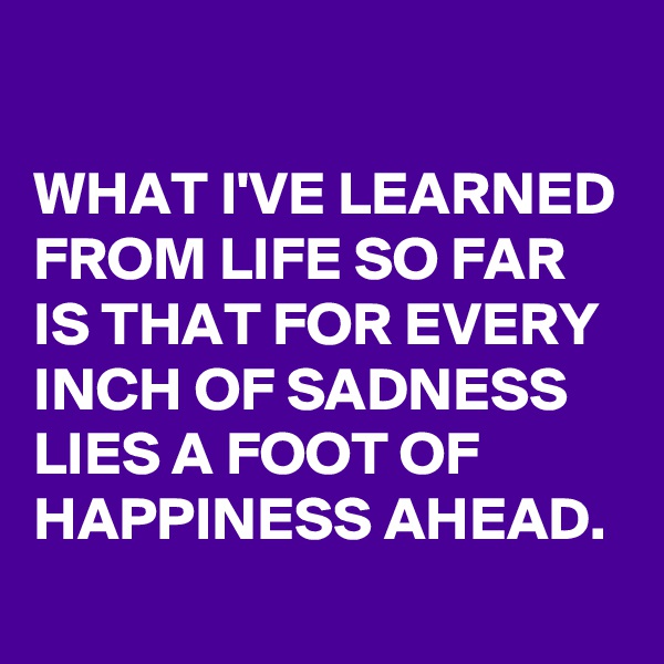 

WHAT I'VE LEARNED FROM LIFE SO FAR IS THAT FOR EVERY INCH OF SADNESS LIES A FOOT OF HAPPINESS AHEAD.
