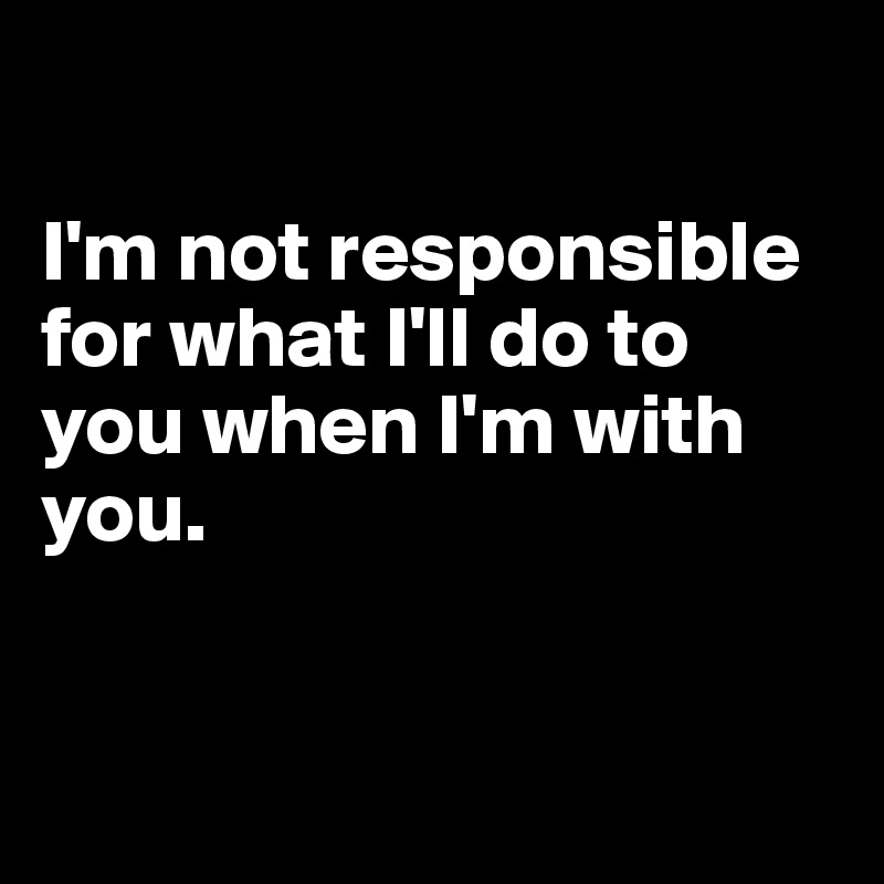 

I'm not responsible for what I'll do to you when I'm with you. 


