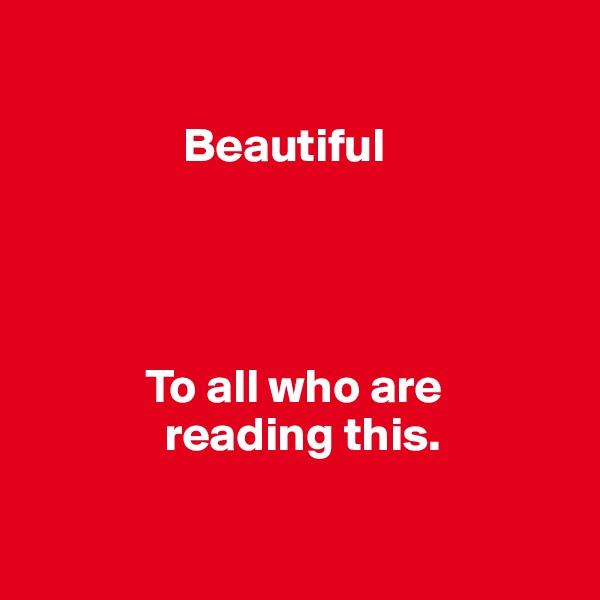     

                Beautiful




            To all who are          
              reading this. 

