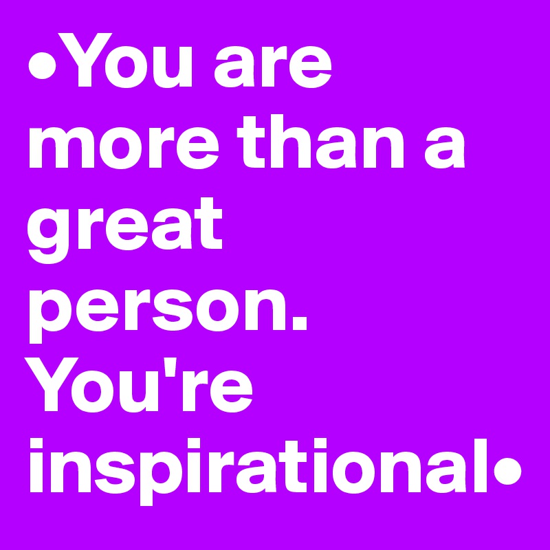•You are more than a great person. You're inspirational•