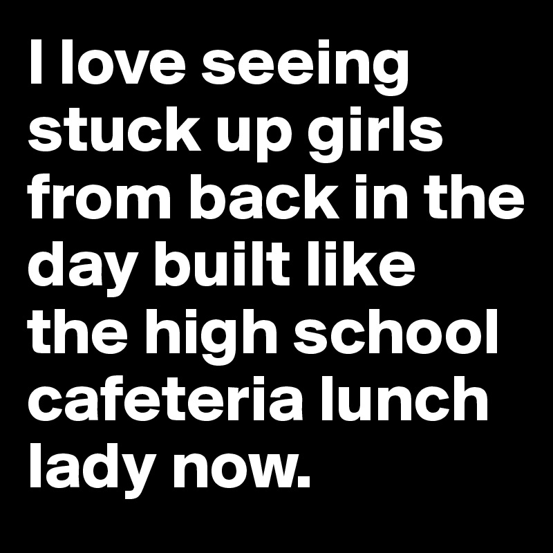 I love seeing stuck up girls from back in the day built like the high school cafeteria lunch lady now.