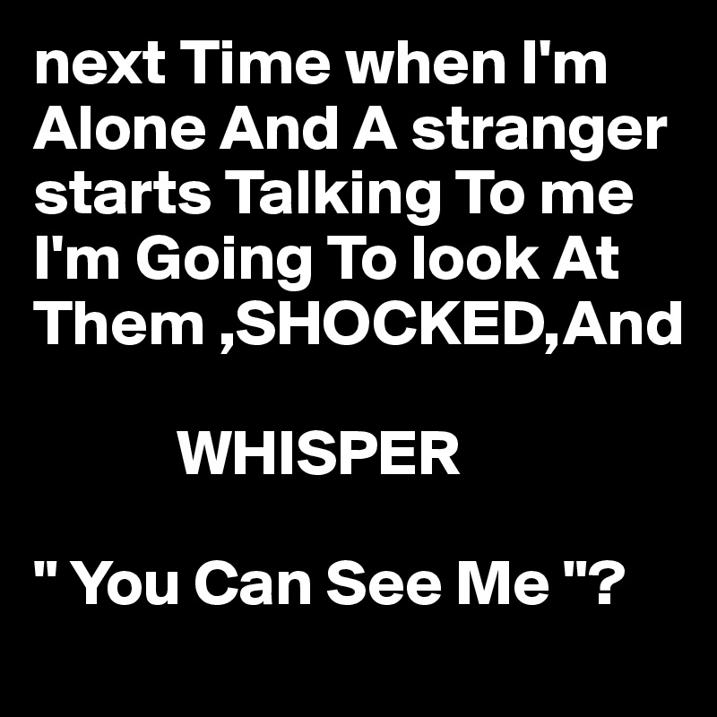 next Time when I'm Alone And A stranger starts Talking To me I'm Going To look At Them ,SHOCKED,And

           WHISPER

" You Can See Me "?