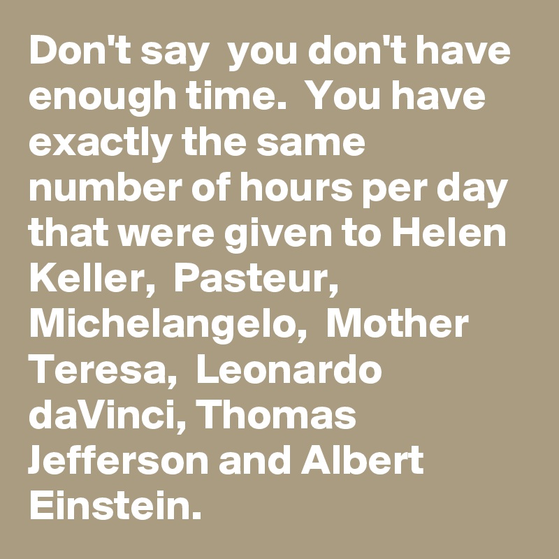 Don't say  you don't have enough time.  You have exactly the same number of hours per day that were given to Helen Keller,  Pasteur,  Michelangelo,  Mother Teresa,  Leonardo daVinci, Thomas Jefferson and Albert Einstein. 