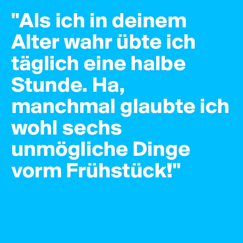 "Als ich in deinem Alter wahr übte ich täglich eine halbe Stunde. Ha, manchmal glaubte ich wohl sechs unmögliche Dinge vorm Frühstück!"

