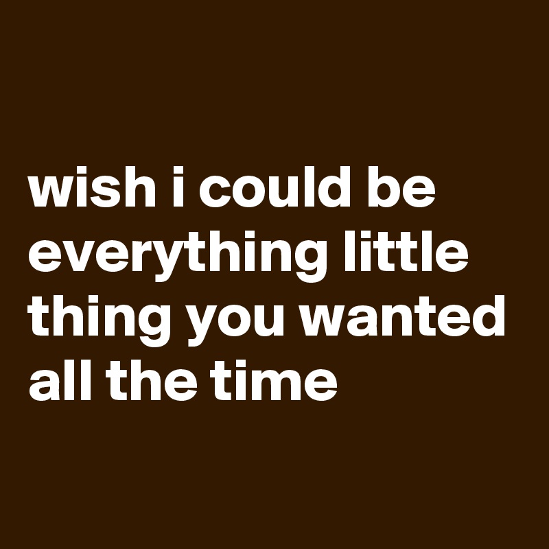 

wish i could be
everything little thing you wanted
all the time
