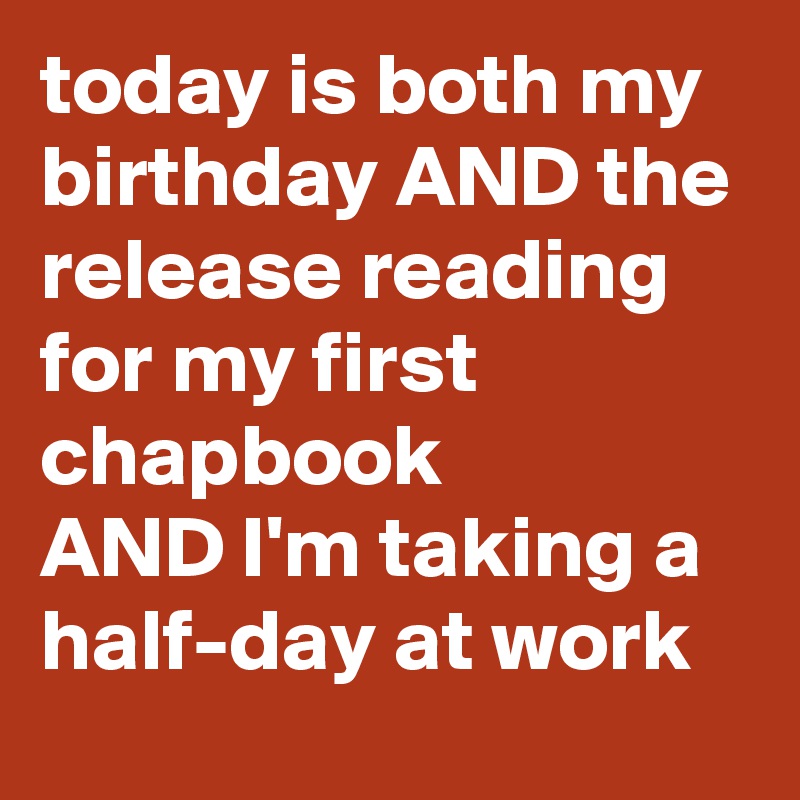 today is both my birthday AND the release reading for my first chapbook
AND I'm taking a half-day at work