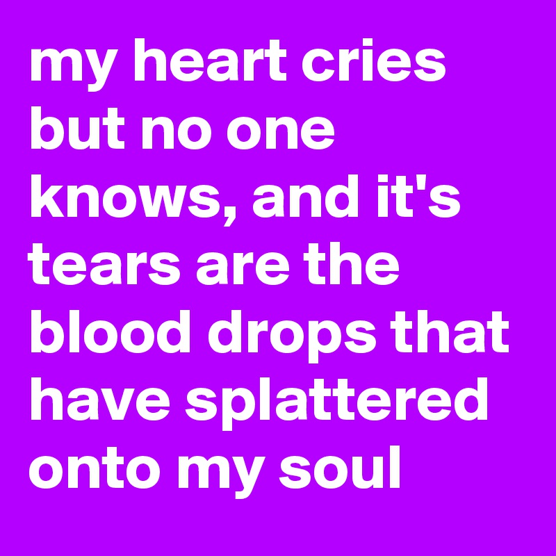 my heart cries but no one knows, and it's tears are the blood drops that have splattered onto my soul