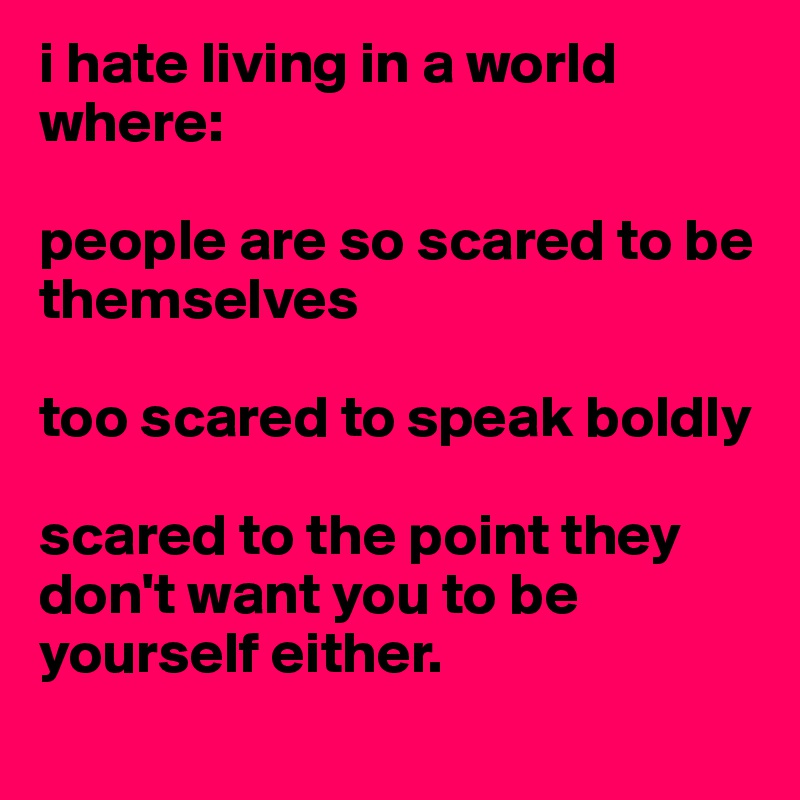 i hate living in a world where:

people are so scared to be themselves

too scared to speak boldly

scared to the point they don't want you to be yourself either. 
