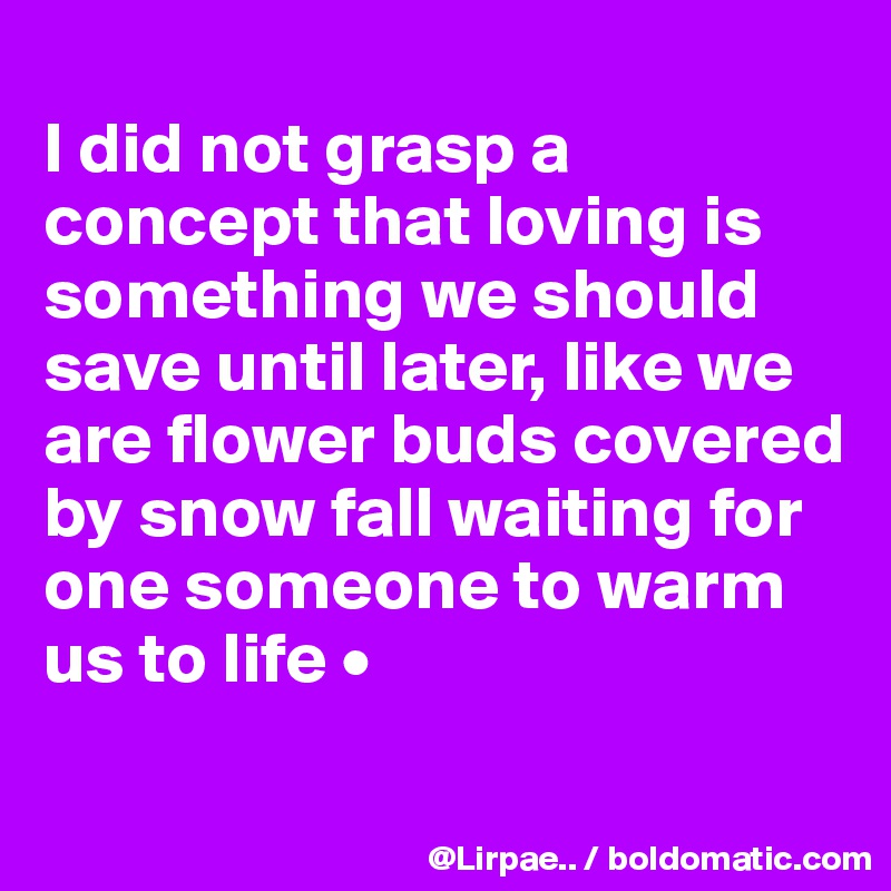 
I did not grasp a concept that loving is something we should save until later, like we are flower buds covered by snow fall waiting for one someone to warm us to life •
