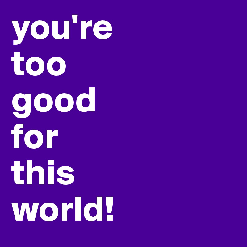 you're 
too 
good 
for 
this 
world!