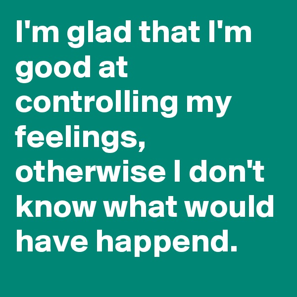 I'm glad that I'm good at controlling my feelings, otherwise I don't know what would have happend.