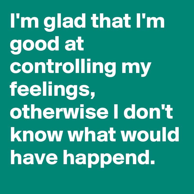I'm glad that I'm good at controlling my feelings, otherwise I don't know what would have happend.