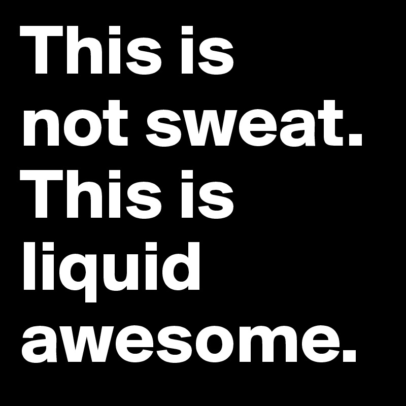 This is 
not sweat. This is liquid awesome.