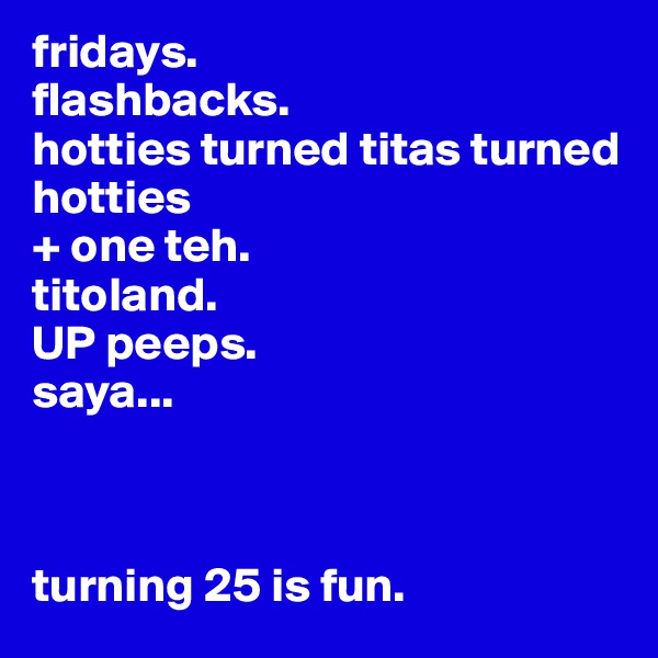 fridays.
flashbacks.
hotties turned titas turned hotties 
+ one teh. 
titoland.
UP peeps. 
saya...



turning 25 is fun.