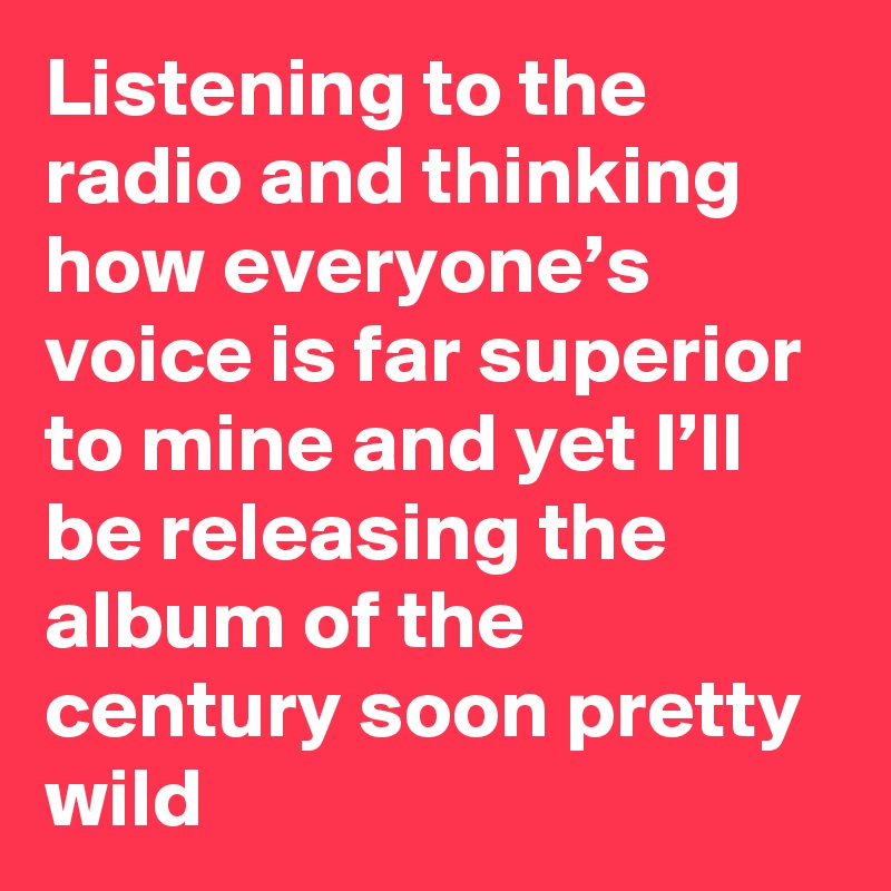 Listening to the radio and thinking how everyone’s voice is far superior to mine and yet I’ll be releasing the album of the century soon pretty wild
