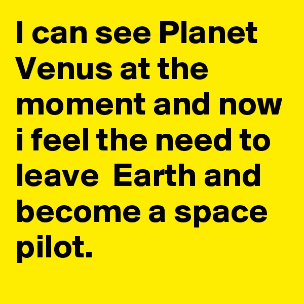 I can see Planet Venus at the moment and now i feel the need to leave  Earth and become a space pilot.