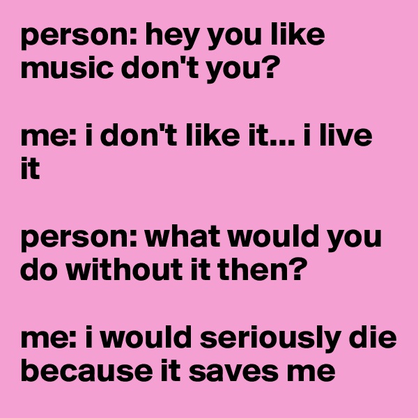 person: hey you like music don't you?

me: i don't like it... i live it 

person: what would you do without it then?

me: i would seriously die
because it saves me
