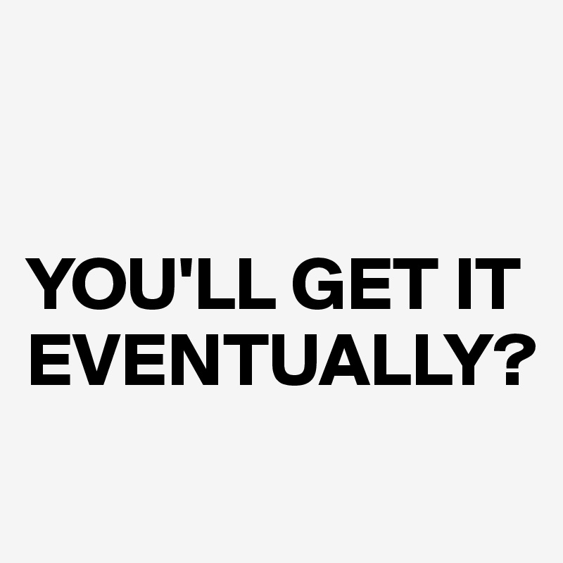 


YOU'LL GET IT EVENTUALLY?
