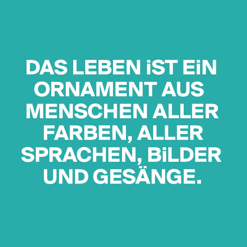 

   DAS LEBEN iST EiN  
     ORNAMENT AUS 
   MENSCHEN ALLER 
       FARBEN, ALLER 
  SPRACHEN, BiLDER 
       UND GESÄNGE.

