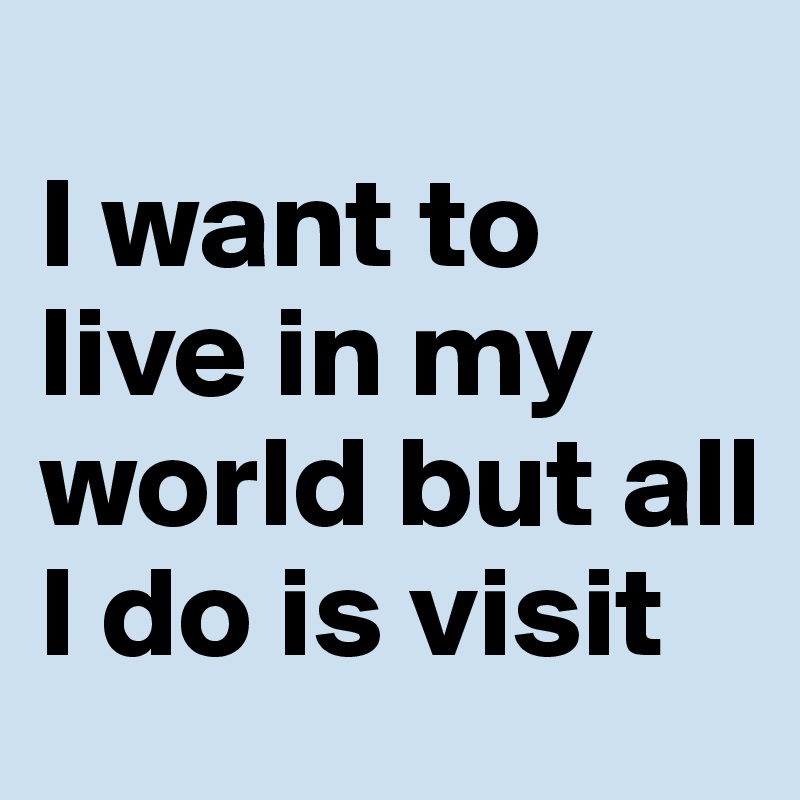 
I want to live in my world but all I do is visit 