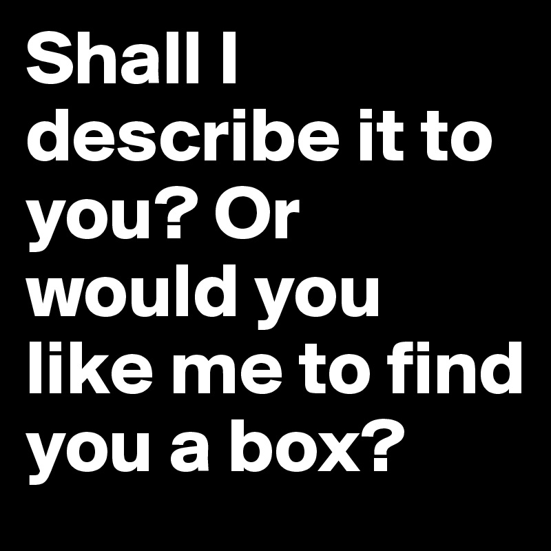 Shall I describe it to you? Or would you like me to find you a box?