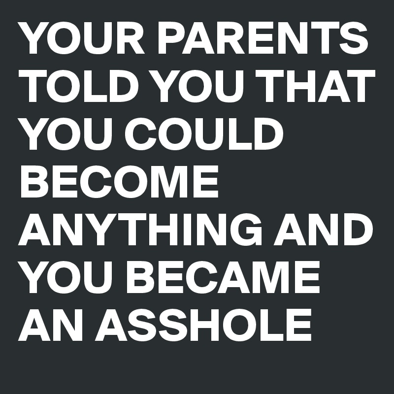 YOUR PARENTS TOLD YOU THAT YOU COULD BECOME ANYTHING AND YOU BECAME AN ASSHOLE