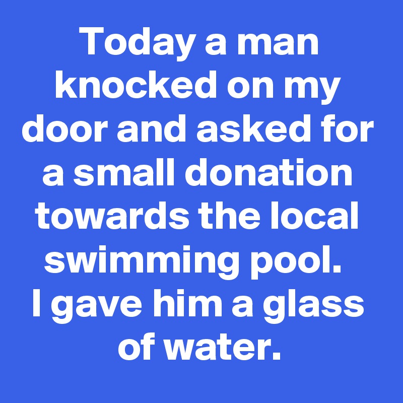 Today a man knocked on my door and asked for a small donation towards the local swimming pool. 
I gave him a glass of water.
