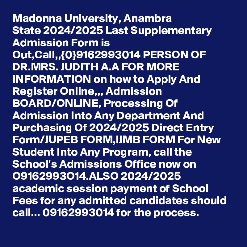 Madonna University, Anambra State 2024/2025 Last Supplementary Admission Form is Out,Call,,{0}9162993014 PERSON OF DR.MRS. JUDITH A.A FOR MORE INFORMATION on how to Apply And Register Online,,, Admission BOARD/ONLINE, Processing Of Admission Into Any Department And Purchasing Of 2024/2025 Direct Entry Form/JUPEB FORM,IJMB FORM For New Student Into Any Program, call the School's Admissions Office now on O9162993O14.ALSO 2024/2025 academic session payment of School Fees for any admitted candidates should call... 09162993014 for the process.