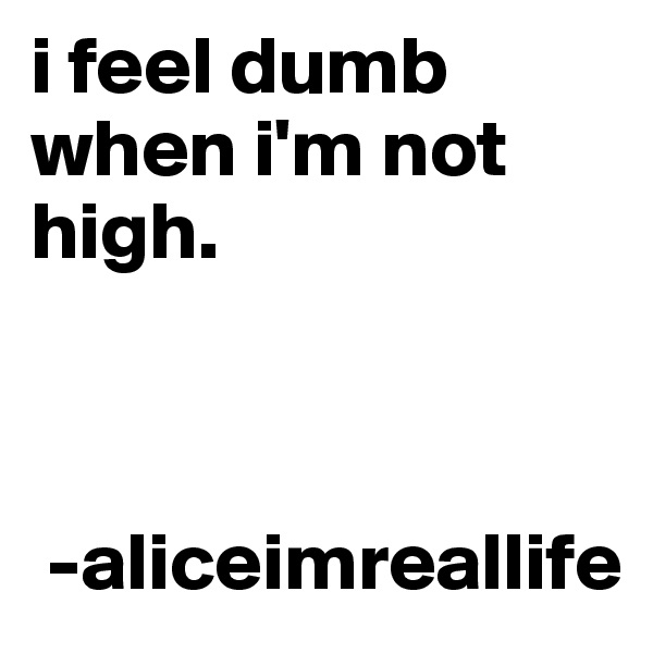 i feel dumb when i'm not high.   
   


 -aliceimreallife